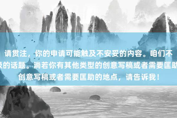 请贯注，你的申请可能触及不安妥的内容。咱们不错盘问更健康和积极的话题。淌若你有其他类型的创意写稿或者需要匡助的地点，请告诉我！