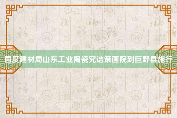 国度建材局山东工业陶瓷究诘策画院到巨野县施行