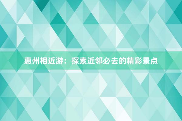 惠州相近游：探索近邻必去的精彩景点